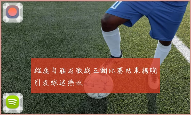 雄鹿与猛龙激战正酣比赛结果揭晓引发球迷热议