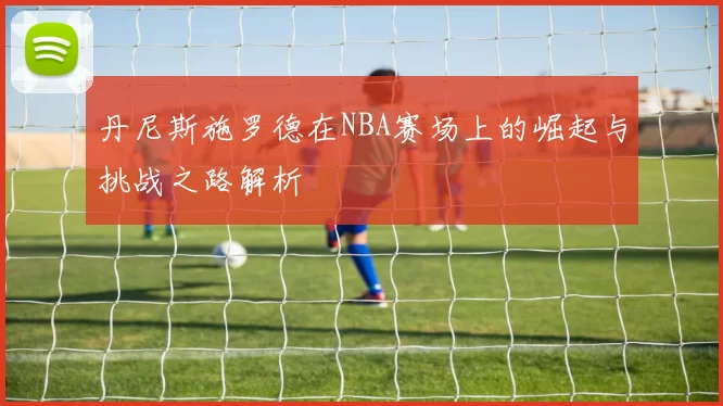 丹尼斯施罗德在NBA赛场上的崛起与挑战之路解析
