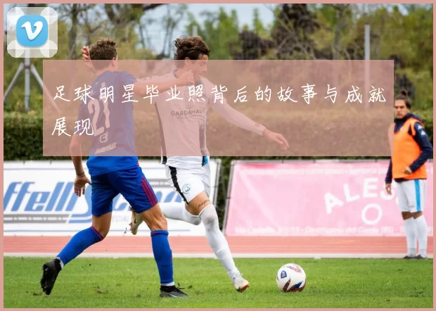 足球明星毕业照背后的故事与成就展现